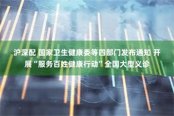 沪深配 国家卫生健康委等四部门发布通知&#32;开展“服务百姓健康行动”全国大型义诊