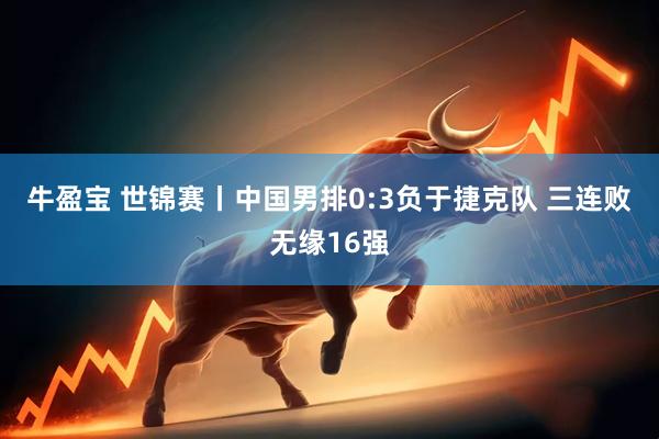 牛盈宝 世锦赛丨中国男排0:3负于捷克队&#32;三连败无缘16强