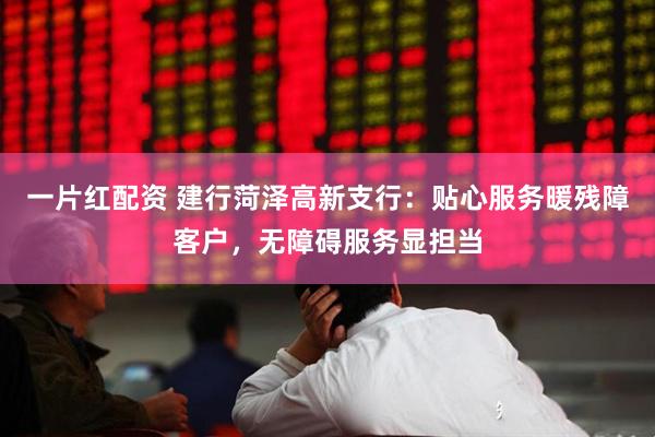 一片红配资 建行菏泽高新支行：贴心服务暖残障客户，无障碍服务显担当