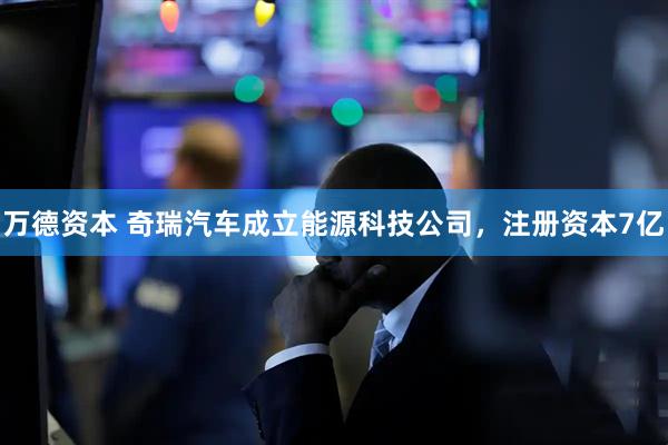 万德资本 奇瑞汽车成立能源科技公司，注册资本7亿