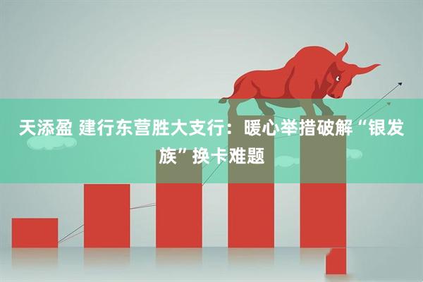 天添盈 建行东营胜大支行：暖心举措破解“银发族”换卡难题