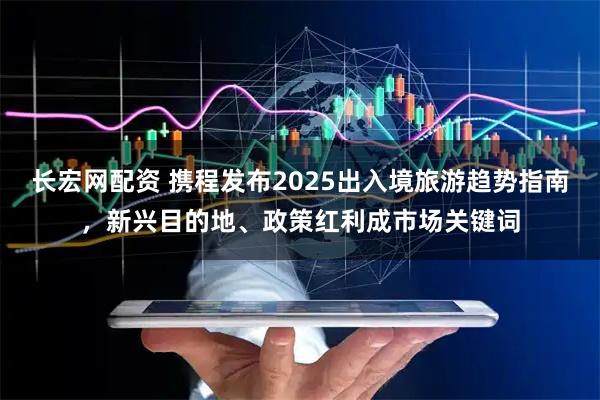 长宏网配资 携程发布2025出入境旅游趋势指南，新兴目的地、政策红利成市场关键词