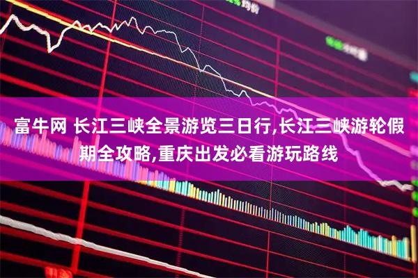 富牛网 长江三峡全景游览三日行,长江三峡游轮假期全攻略,重庆出发必看游玩路线