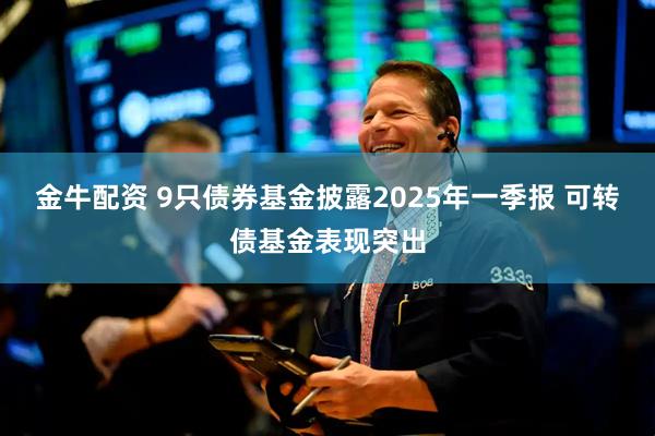 金牛配资 9只债券基金披露2025年一季报 可转债基金表现突出