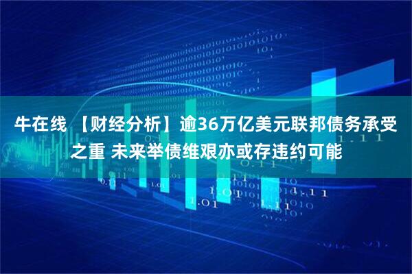 牛在线 【财经分析】逾36万亿美元联邦债务承受之重 未来举债维艰亦或存违约可能