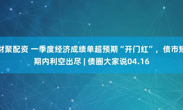 财聚配资 一季度经济成绩单超预期“开门红”，债市短期内利空出尽 | 债圈大家说04.16