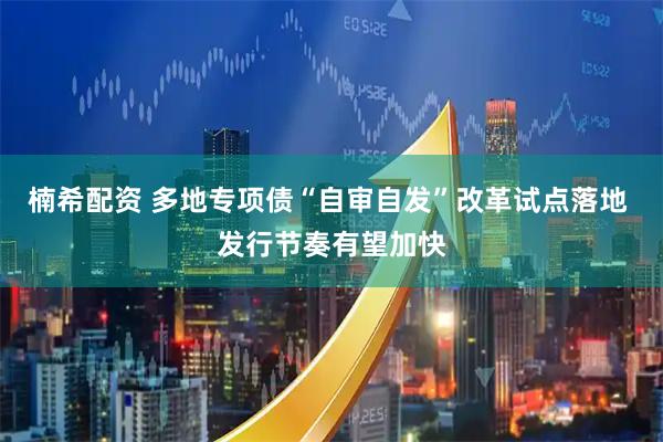 楠希配资 多地专项债“自审自发”改革试点落地 发行节奏有望加快