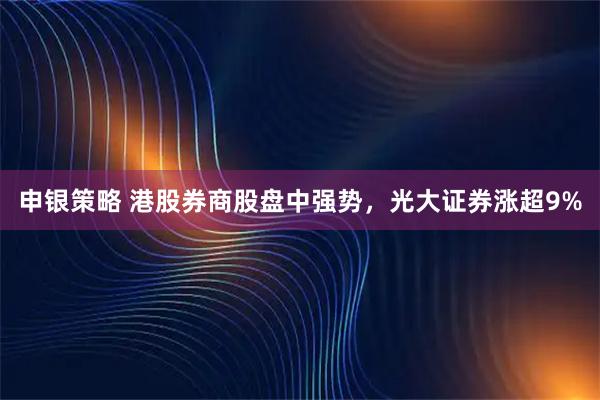 申银策略 港股券商股盘中强势，光大证券涨超9%