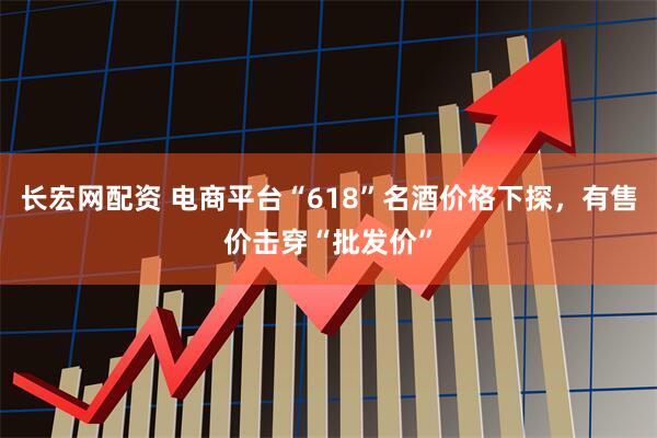 长宏网配资 电商平台“618”名酒价格下探，有售价击穿“批发价”
