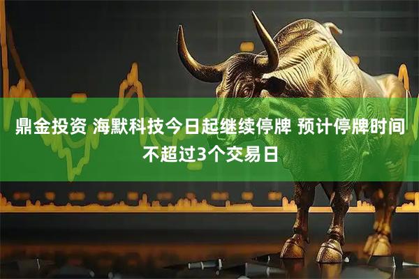 鼎金投资 海默科技今日起继续停牌 预计停牌时间不超过3个交易日