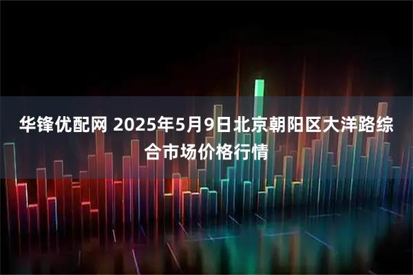 华锋优配网 2025年5月9日北京朝阳区大洋路综合市场价格行情