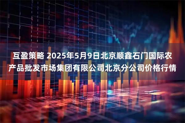 互盈策略 2025年5月9日北京顺鑫石门国际农产品批发市场集团有限公司北京分公司价格行情