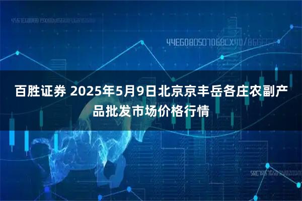 百胜证券 2025年5月9日北京京丰岳各庄农副产品批发市场价格行情