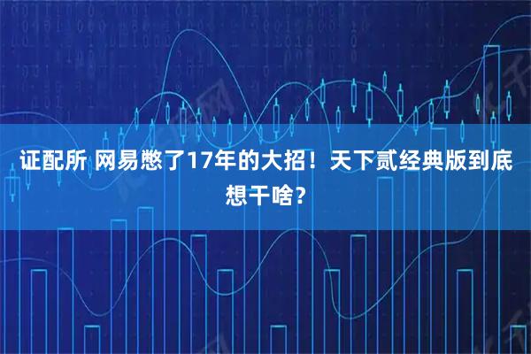 证配所 网易憋了17年的大招！天下贰经典版到底想干啥？
