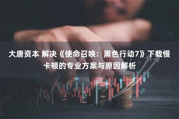 大唐资本 解决《使命召唤：黑色行动7》下载慢卡顿的专业方案与原因解析