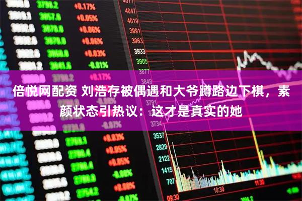 倍悦网配资 刘浩存被偶遇和大爷蹲路边下棋，素颜状态引热议：这才是真实的她
