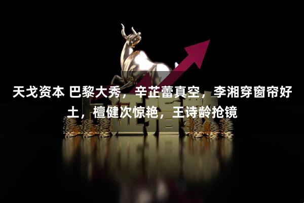 天戈资本 巴黎大秀，辛芷蕾真空，李湘穿窗帘好土，檀健次惊艳，王诗龄抢镜