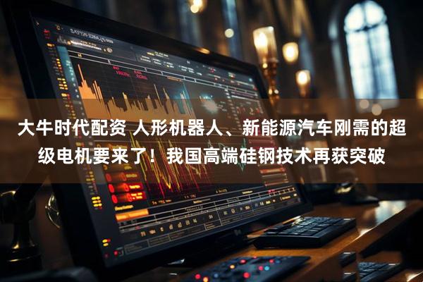 大牛时代配资 人形机器人、新能源汽车刚需的超级电机要来了！我国高端硅钢技术再获突破