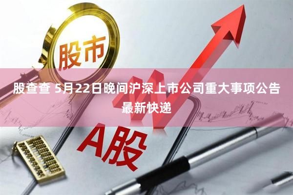股查查 5月22日晚间沪深上市公司重大事项公告最新快递