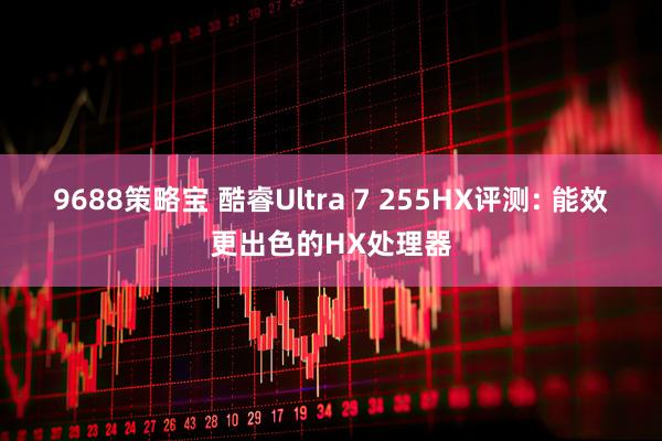 9688策略宝 酷睿Ultra 7 255HX评测: 能效更出色的HX处理器