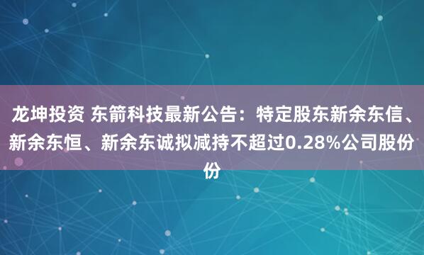龙坤投资 东箭科技最新公告：特定股东新余东信、新余东恒、新余东诚拟减持不超过0.28%公司股份