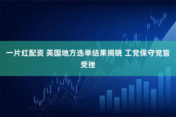 一片红配资 英国地方选举结果揭晓 工党保守党皆受挫