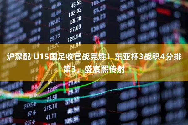 沪深配 U15国足收官战完胜！东亚杯3战积4分排第3，盛宸熙传射