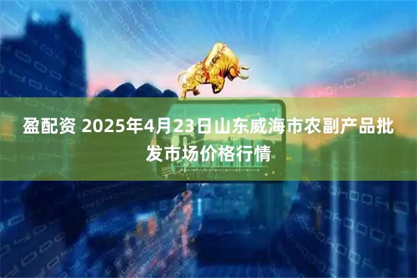 盈配资 2025年4月23日山东威海市农副产品批发市场价格行情