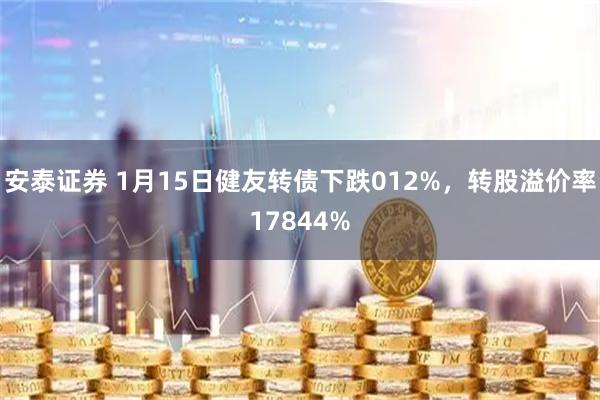 安泰证券 1月15日健友转债下跌012%，转股溢价率17844%