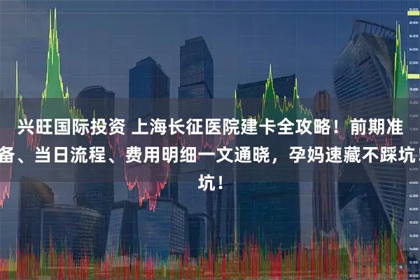 兴旺国际投资 上海长征医院建卡全攻略！前期准备、当日流程、费用明细一文通晓，孕妈速藏不踩坑！