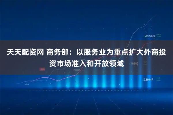 天天配资网 商务部：以服务业为重点扩大外商投资市场准入和开放领域