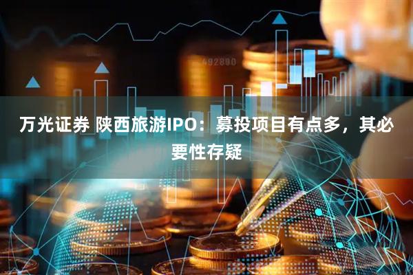 万光证券 陕西旅游IPO：募投项目有点多，其必要性存疑