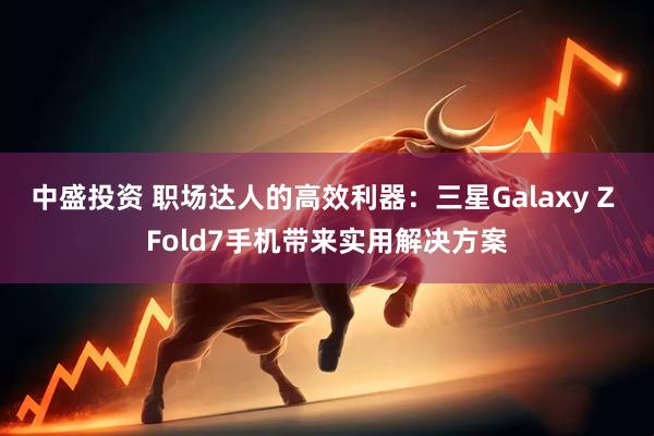 中盛投资 职场达人的高效利器:三星Galaxy Z Fold7手机带来实用解决方案