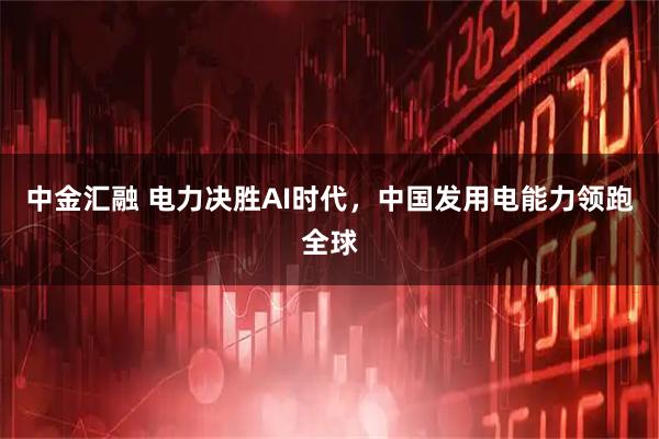 中金汇融 电力决胜AI时代，中国发用电能力领跑全球