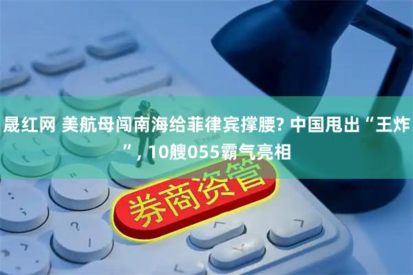 晟红网 美航母闯南海给菲律宾撑腰? 中国甩出“王炸”, 10艘055霸气亮相